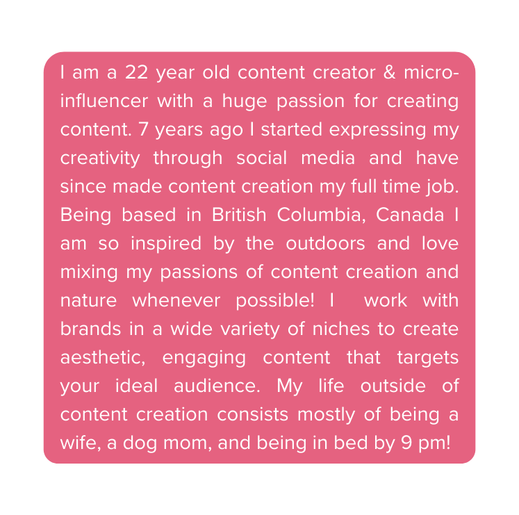 I am a 22 year old content creator micro influencer with a huge passion for creating content 7 years ago I started expressing my creativity through social media and have since made content creation my full time job Being based in British Columbia Canada I am so inspired by the outdoors and love mixing my passions of content creation and nature whenever possible I work with brands in a wide variety of niches to create aesthetic engaging content that targets your ideal audience My life outside of content creation consists mostly of being a wife a dog mom and being in bed by 9 pm